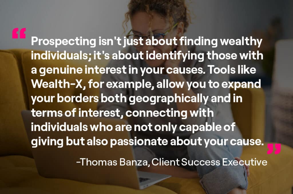 Prospecting isn't just about finding wealthy individuals' it's about identifying those with a genuine interest in your causes. Tools like Wealth-X, for example, allow you to expand your borders both geographically and in terms of interests, connecting with individuals who are not only capable of giving but also passionate about your cause. 